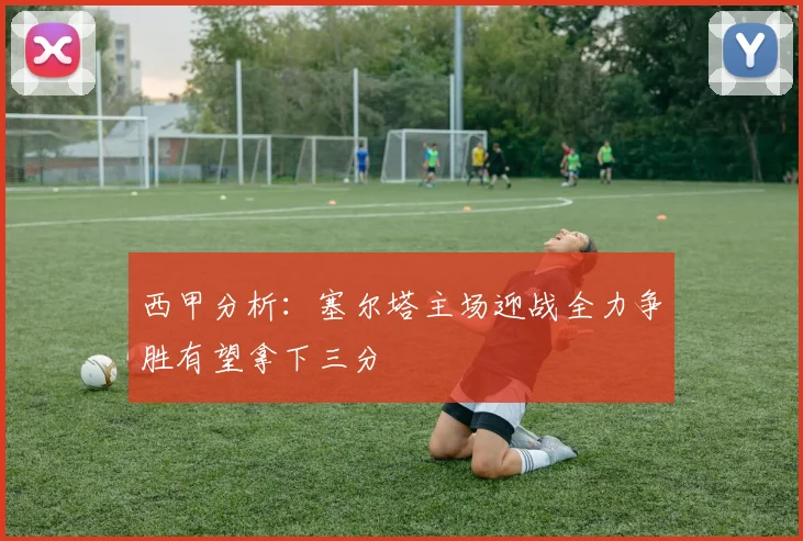 西甲分析：塞尔塔主场迎战全力争胜有望拿下三分