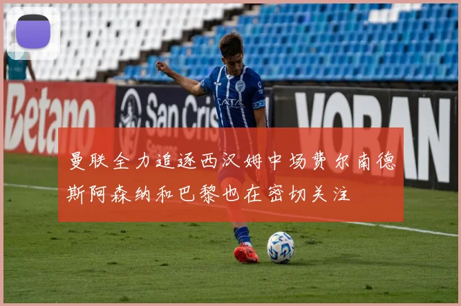 曼联全力追逐西汉姆中场费尔南德斯阿森纳和巴黎也在密切关注