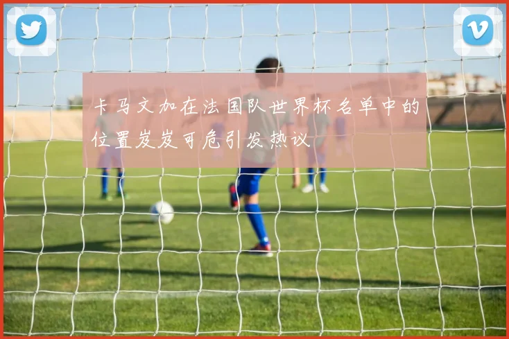 卡马文加在法国队世界杯名单中的位置岌岌可危引发热议