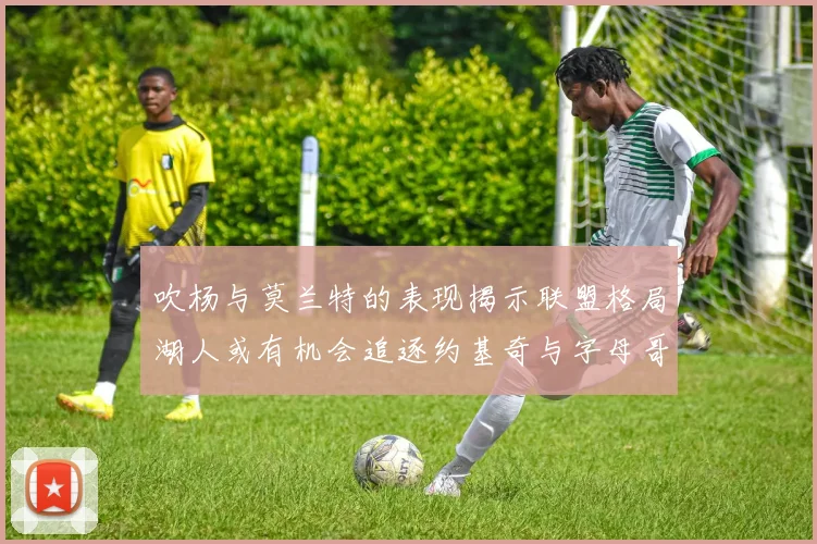 吹杨与莫兰特的表现揭示联盟格局湖人或有机会追逐约基奇与字母哥