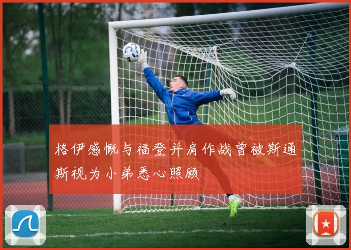 格伊感慨与福登并肩作战曾被斯通斯视为小弟悉心照顾