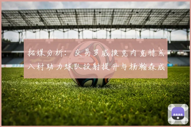 拓媒分析：交易罗威换克内克特或八村助力球队投射提升与杨瀚森成长
