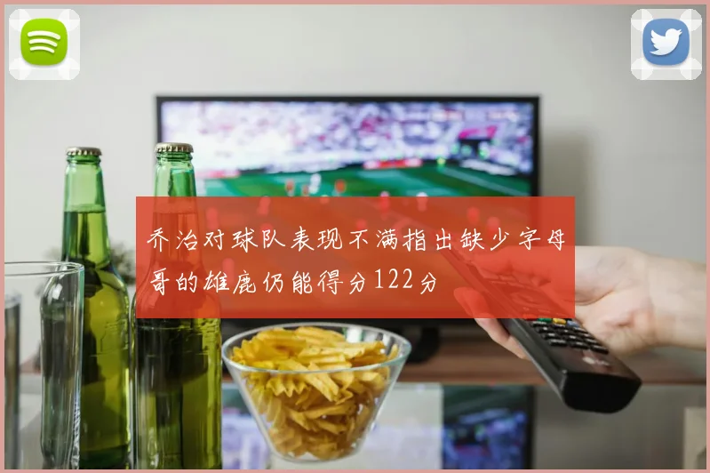 乔治对球队表现不满指出缺少字母哥的雄鹿仍能得分122分