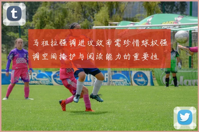 马祖拉强调进攻效率需珍惜球权强调空间掩护与阅读能力的重要性