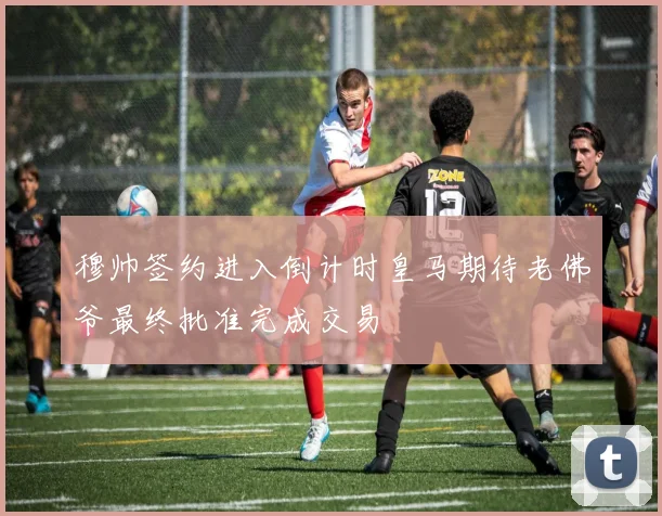 穆帅签约进入倒计时皇马期待老佛爷最终批准完成交易