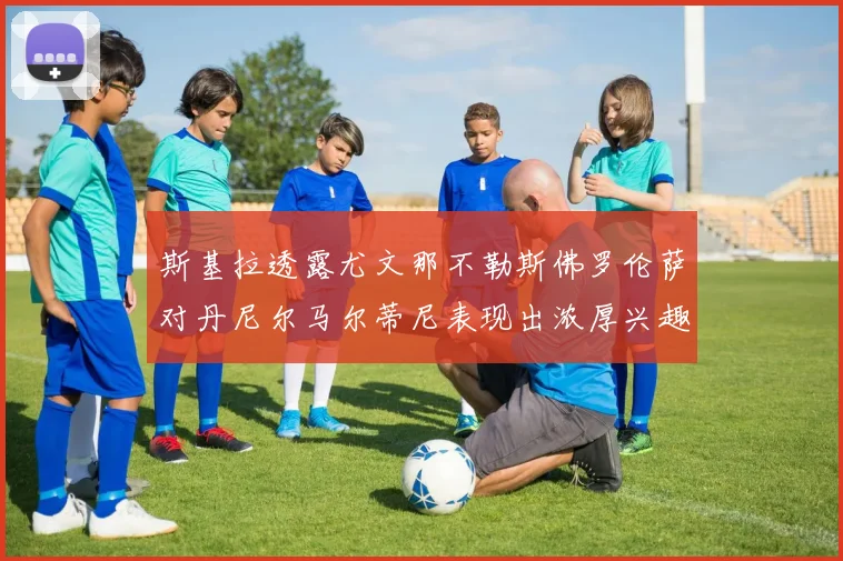 斯基拉透露尤文那不勒斯佛罗伦萨对丹尼尔马尔蒂尼表现出浓厚兴趣