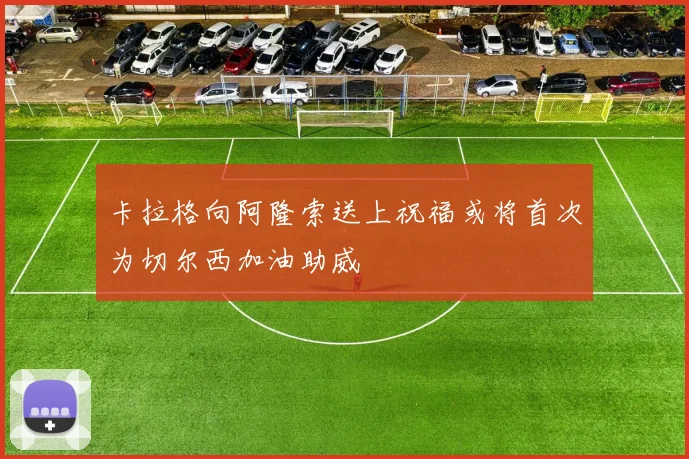 卡拉格向阿隆索送上祝福或将首次为切尔西加油助威