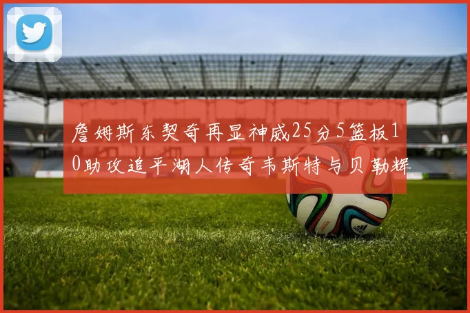 詹姆斯东契奇再显神威25分5篮板10助攻追平湖人传奇韦斯特与贝勒辉煌成就