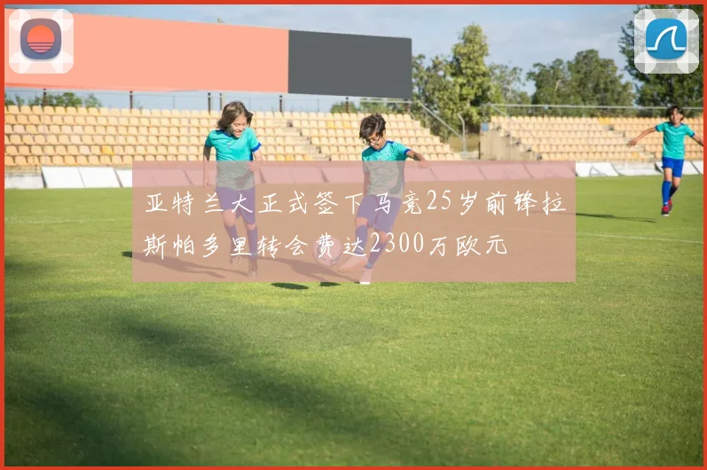亚特兰大正式签下马竞25岁前锋拉斯帕多里转会费达2300万欧元
