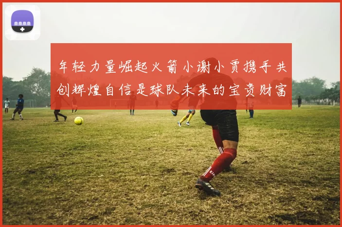 年轻力量崛起火箭小谢小贾携手共创辉煌自信是球队未来的宝贵财富
