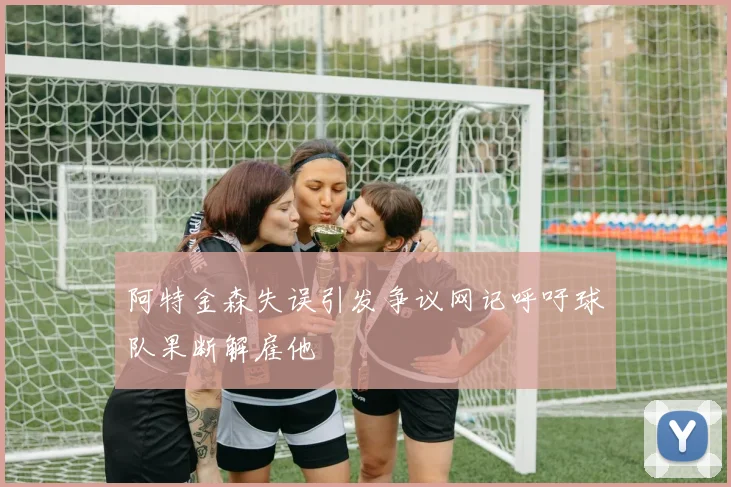 阿特金森失误引发争议网记呼吁球队果断解雇他