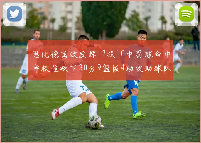恩比德高效发挥17投10中罚球命中率极佳砍下30分9篮板4助攻助球队获胜