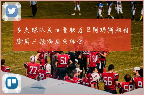 多支球队关注曼联后卫阿玛斯租借谢周三期满后或转会