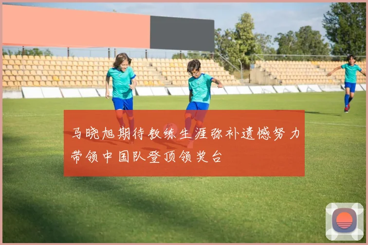 马晓旭期待教练生涯弥补遗憾努力带领中国队登顶领奖台