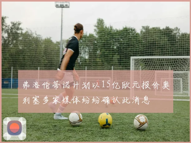 弗洛伦蒂诺计划以15亿欧元报价奥利塞多家媒体纷纷确认此消息