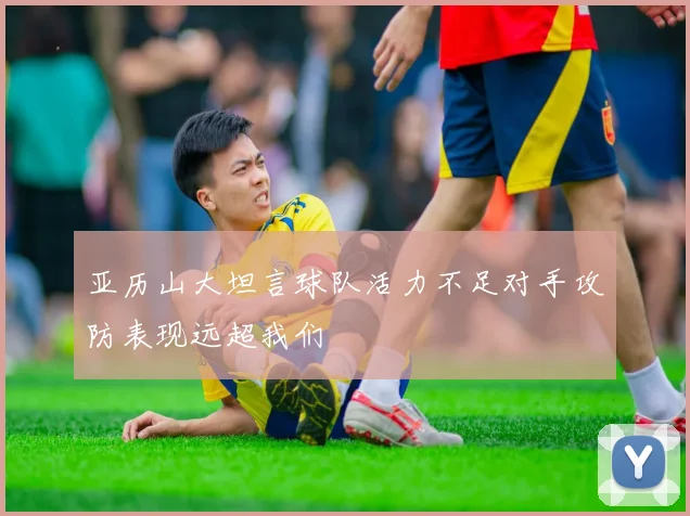 亚历山大坦言球队活力不足对手攻防表现远超我们