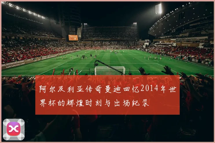 阿尔及利亚传奇曼迪回忆2014年世界杯的辉煌时刻与出场纪录