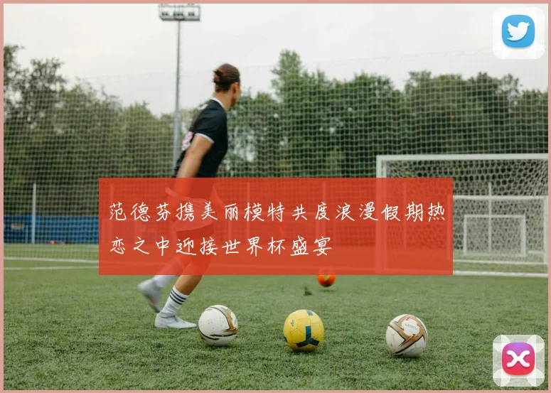范德芬携美丽模特共度浪漫假期热恋之中迎接世界杯盛宴